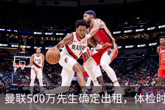 曼联500万先生确定出租，体检时间已定！世界杯国脚即将回归备战