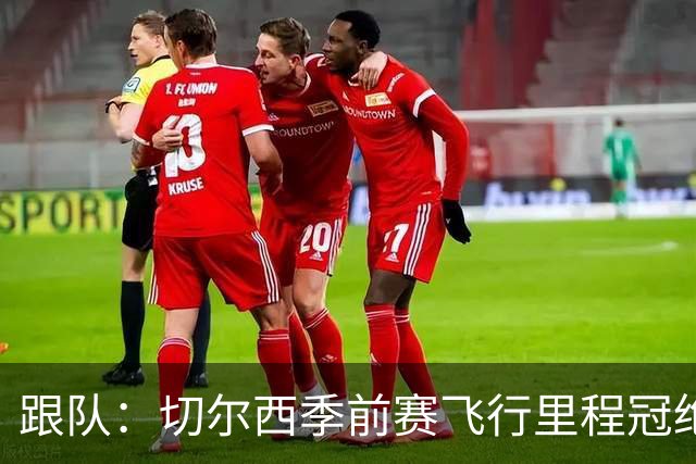 跟队：切尔西季前赛飞行里程冠绝英超；帕尔默展现了迷人的魅力