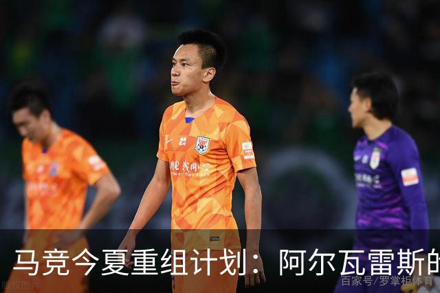 马竞今夏重组计划：阿尔瓦雷斯的未来将引领球队新篇章